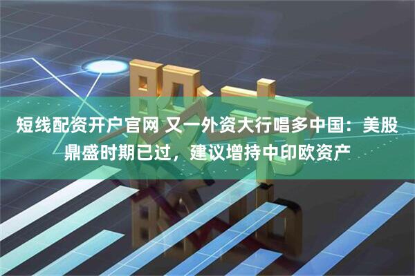 短线配资开户官网 又一外资大行唱多中国：美股鼎盛时期已过，建议增持中印欧资产