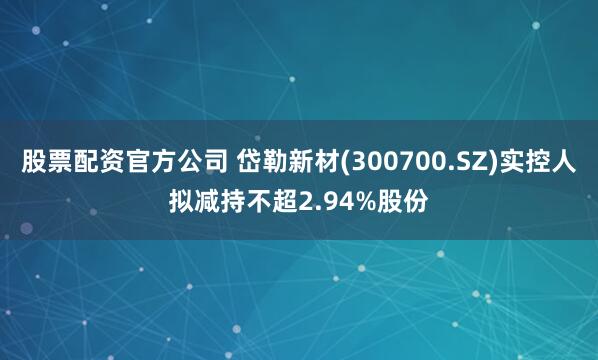 股票配资官方公司 岱勒新材(300700.SZ)实控人拟减持不超2.94%股份