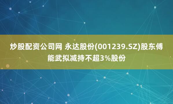 炒股配资公司网 永达股份(001239.SZ)股东傅能武拟减持不超3%股份