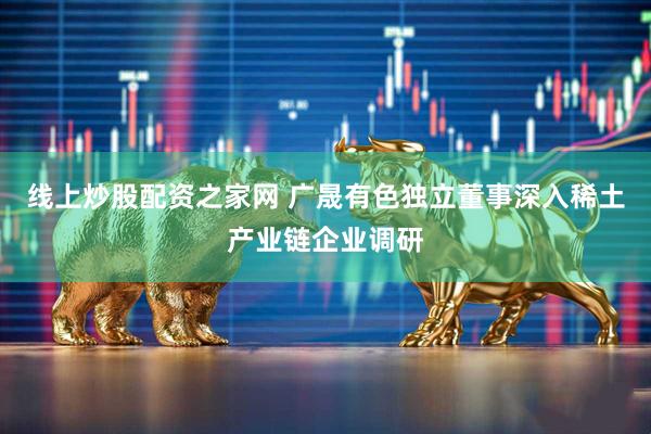线上炒股配资之家网 广晟有色独立董事深入稀土产业链企业调研