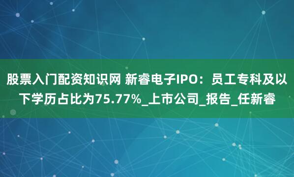 股票入门配资知识网 新睿电子IPO：员工专科及以下学历占比为75.77%_上市公司_报告_任新睿