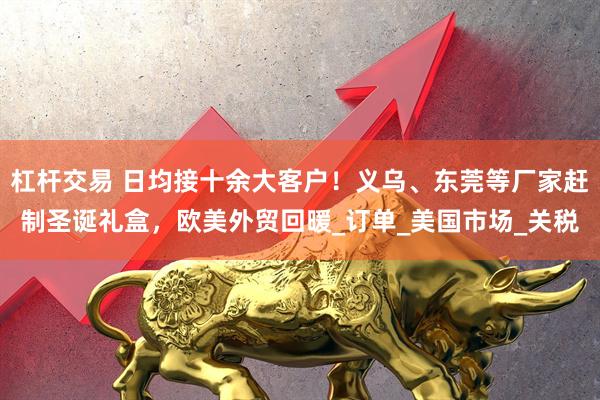 杠杆交易 日均接十余大客户！义乌、东莞等厂家赶制圣诞礼盒，欧美外贸回暖_订单_美国市场_关税