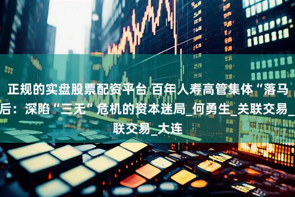正规的实盘股票配资平台 百年人寿高管集体“落马”背后:深陷“三无”危机的资本迷局_何勇生_关联交易_大连