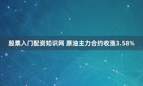 股票入门配资知识网 原油主力合约收涨3.58%