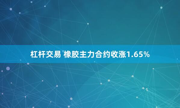 杠杆交易 橡胶主力合约收涨1.65%