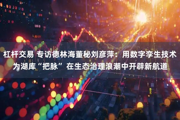 杠杆交易 专访德林海董秘刘彦萍：用数字孪生技术为湖库“把脉” 在生态治理浪潮中开辟新航道