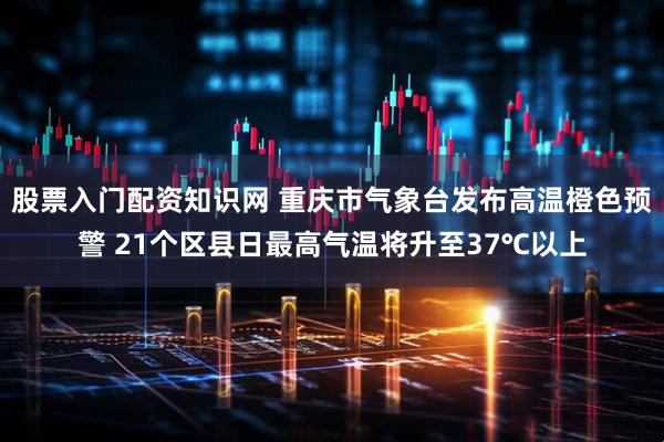 股票入门配资知识网 重庆市气象台发布高温橙色预警 21个区县日最高气温将升至37℃以上