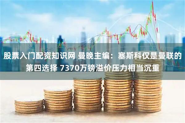 股票入门配资知识网 曼晚主编：塞斯科仅是曼联的第四选择 7370万镑溢价压力相当沉重
