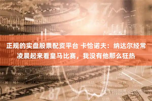 正规的实盘股票配资平台 卡恰诺夫：纳达尔经常凌晨起来看皇马比赛，我没有他那么狂热