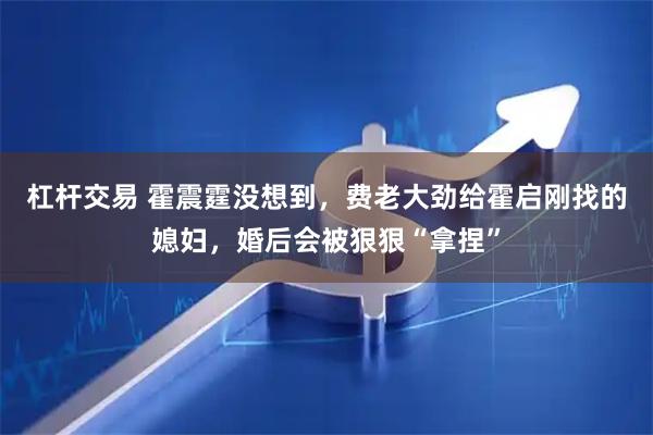 杠杆交易 霍震霆没想到，费老大劲给霍启刚找的媳妇，婚后会被狠狠“拿捏”