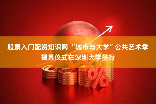 股票入门配资知识网 “城市与大学”公共艺术季揭幕仪式在深圳大学举行