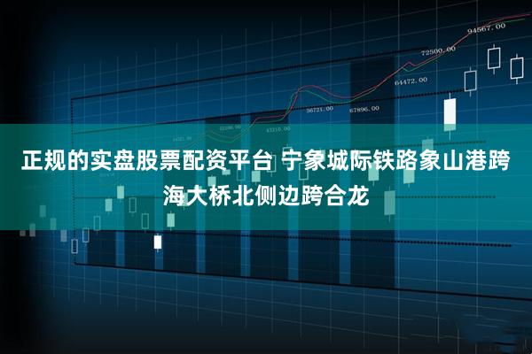 正规的实盘股票配资平台 宁象城际铁路象山港跨海大桥北侧边跨合龙
