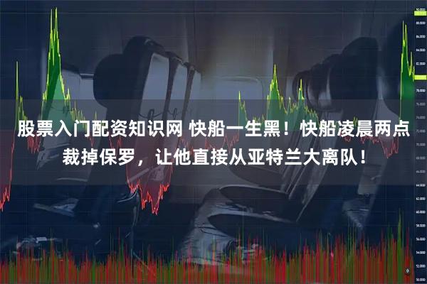 股票入门配资知识网 快船一生黑！快船凌晨两点裁掉保罗，让他直接从亚特兰大离队！
