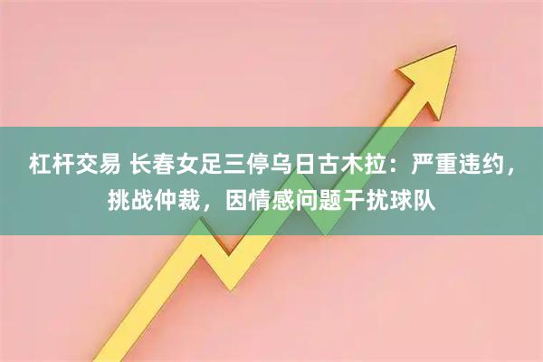 杠杆交易 长春女足三停乌日古木拉：严重违约，挑战仲裁，因情感问题干扰球队