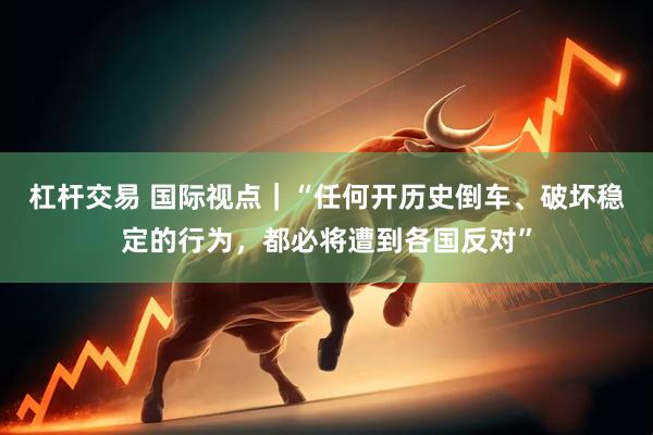杠杆交易 国际视点｜“任何开历史倒车、破坏稳定的行为，都必将遭到各国反对”