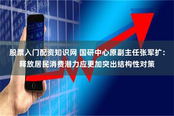 股票入门配资知识网 国研中心原副主任张军扩：释放居民消费潜力应更加突出结构性对策