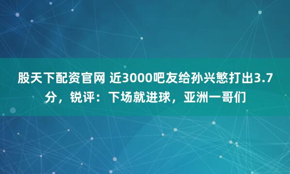 股天下配资官网 近3000吧友给孙兴慜打出3.7分，锐评：下场就进球，亚洲一哥们
