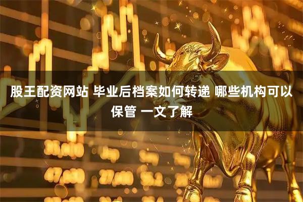 股王配资网站 毕业后档案如何转递 哪些机构可以保管 一文了解