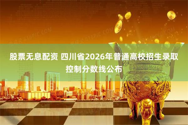 股票无息配资 四川省2026年普通高校招生录取控制分数线公布