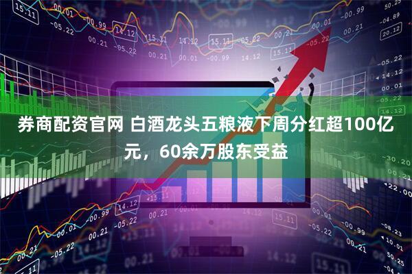 券商配资官网 白酒龙头五粮液下周分红超100亿元，60余万股东受益