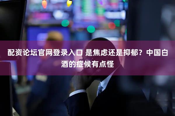 配资论坛官网登录入口 是焦虑还是抑郁？中国白酒的症候有点怪