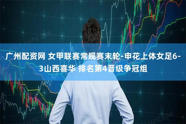 广州配资网 女甲联赛常规赛末轮-申花上体女足6-3山西喜华 排名第4晋级争冠组
