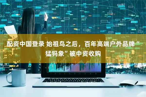 配资中国登录 始祖鸟之后，百年高端户外品牌“猛犸象”被中资收购