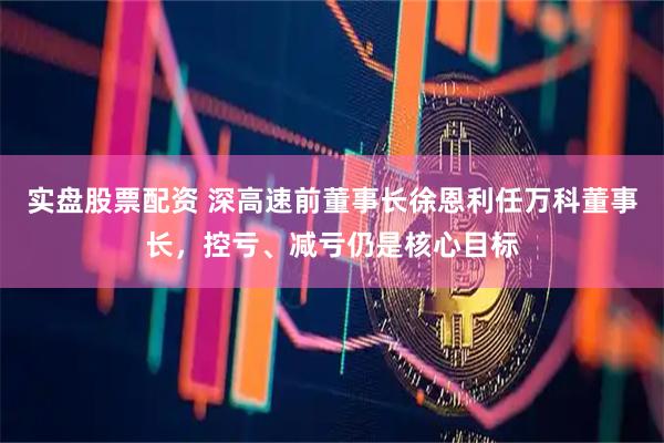 实盘股票配资 深高速前董事长徐恩利任万科董事长，控亏、减亏仍是核心目标